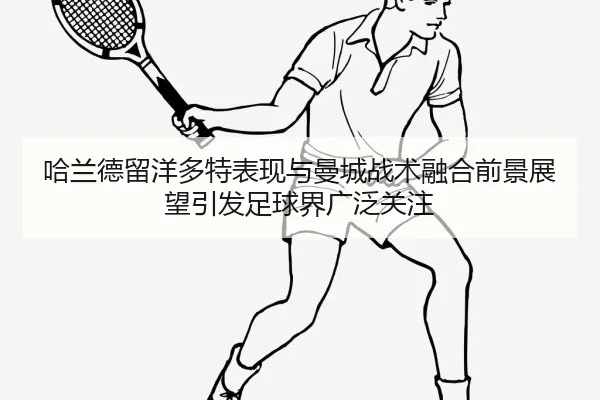 哈兰德留洋多特表现与曼城战术融合前景展望引发足球界广泛关注